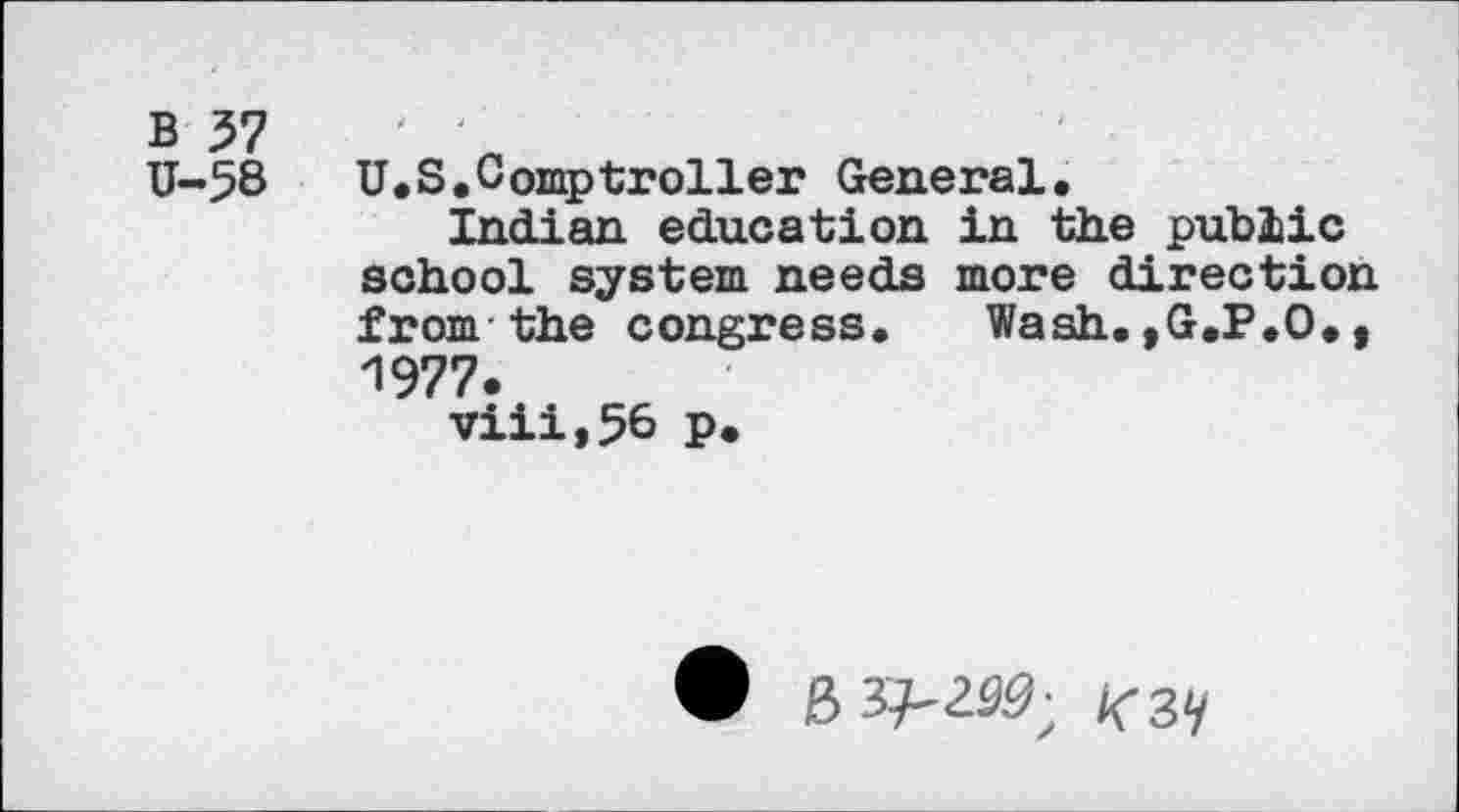 ﻿B VI
U-58	U.S,Comptroller General.
Indian education in the public school system needs more direction from the congress. Wash. »G.P.O., 1977.
viii,56 p.
